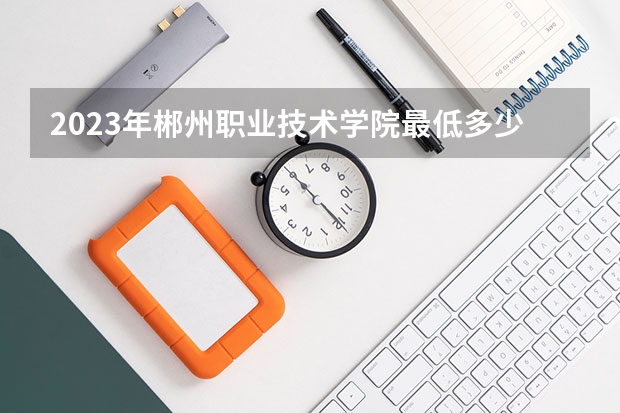 2023年郴州职业技术学院最低多少分可以录取 湖南往年分数参考