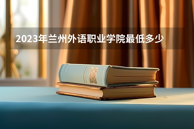 2023年兰州外语职业学院最低多少分可以录取 甘肃往年分数参考