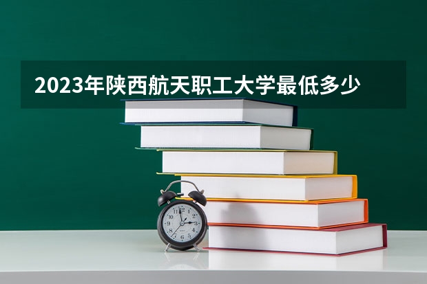 2023年陕西航天职工大学最低多少分可以录取 陕西往年分数参考