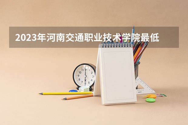 2023年河南交通职业技术学院最低多少分可以录取 河南往年分数参考