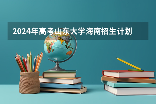 2024年高考山东大学海南招生计划 招生人数