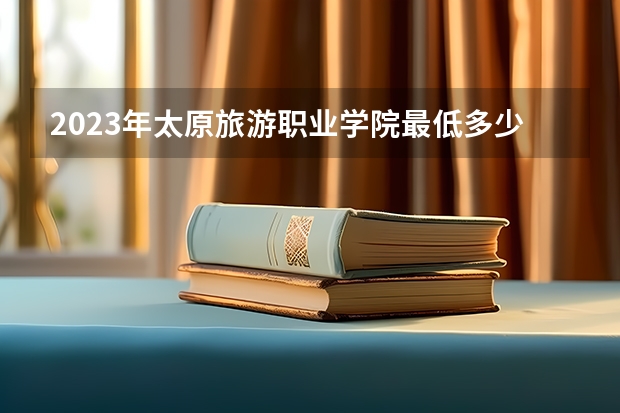 2023年太原旅游职业学院最低多少分可以录取 山西往年分数参考