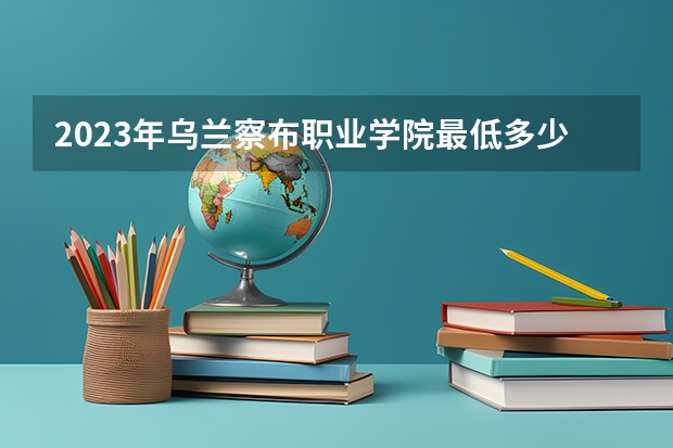 2023年乌兰察布职业学院最低多少分可以录取 内蒙古往年分数参考