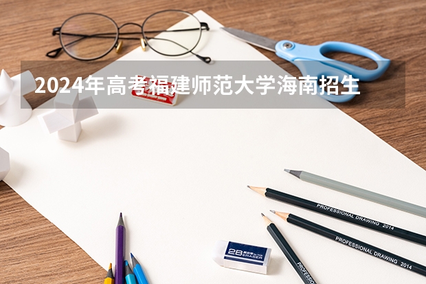 2024年高考福建师范大学海南招生计划 招生人数