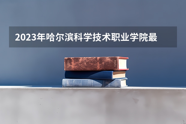 2023年哈尔滨科学技术职业学院最低多少分可以录取 黑龙江往年分数参考