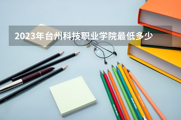 2023年台州科技职业学院最低多少分可以录取 浙江往年分数参考