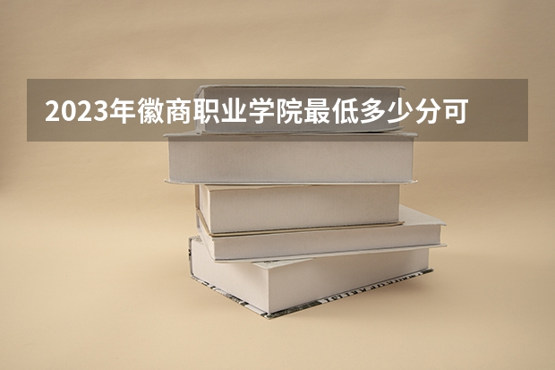 2023年徽商职业学院最低多少分可以录取 安徽往年分数参考