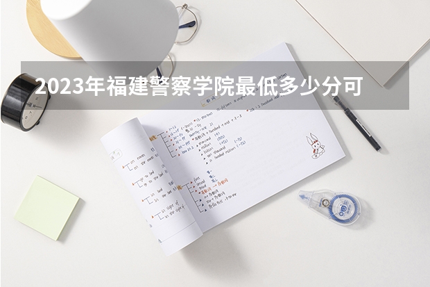 2023年福建警察学院最低多少分可以录取 福建往年分数参考