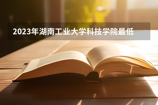 2023年湖南工业大学科技学院最低多少分可以录取 湖南往年分数参考