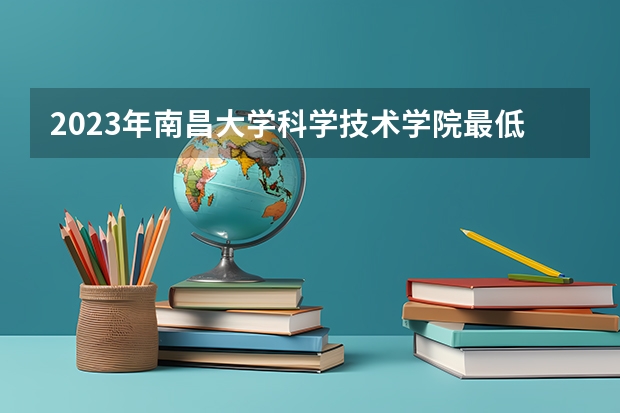 2023年南昌大学科学技术学院最低多少分可以录取 江西往年分数参考
