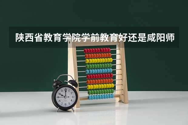陕西省教育学院学前教育好还是咸阳师范的学前教育好?拜托，请实事求是的告诉我！！谢谢·· 陕西单招学校排名