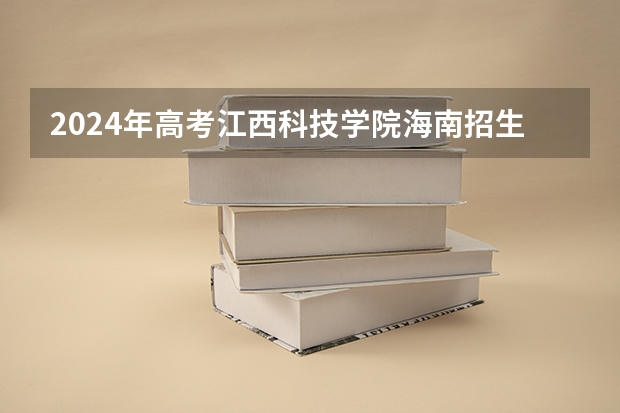 2024年高考江西科技学院海南招生计划 招生人数