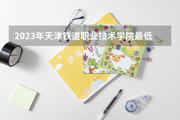 2023年天津铁道职业技术学院最低多少分可以录取 天津往年分数参考