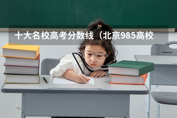 十大名校高考分数线（北京985高校招生分数线）