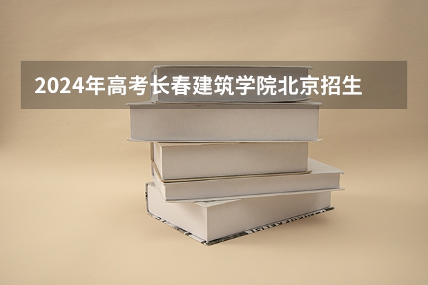 2024年高考长春建筑学院北京招生计划 招生人数