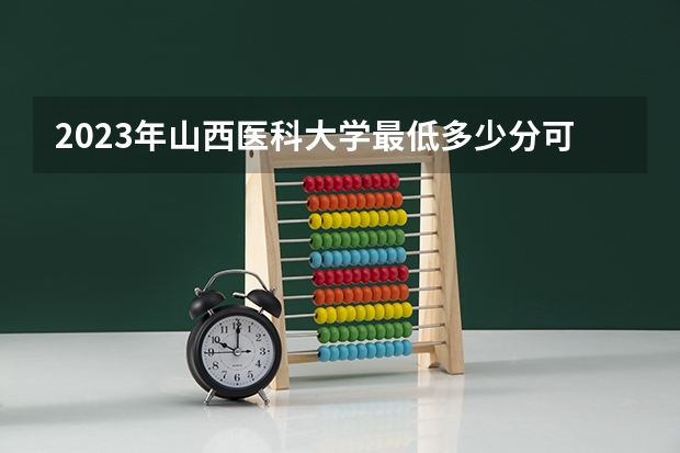 2023年山西医科大学最低多少分可以录取 山西往年分数参考