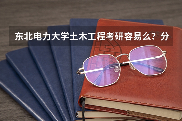 东北电力大学土木工程考研容易么？分数线大概多少？
