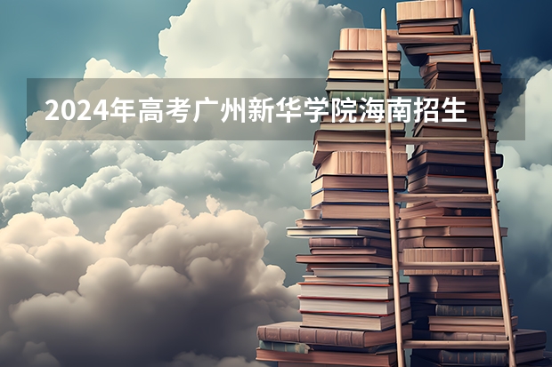2024年高考广州新华学院海南招生计划 招生人数