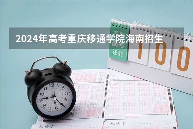 2024年高考重庆移通学院海南招生计划 招生人数