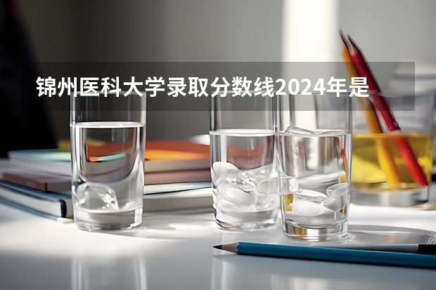锦州医科大学录取分数线2024年是多少分(附各省录取最低分)
