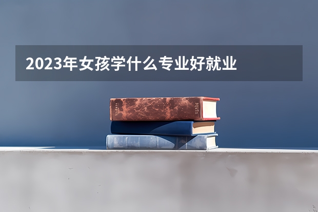2023年女孩学什么专业好就业