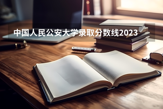 中国人民公安大学录取分数线2023侦查学（中国人民公安大学分数线）