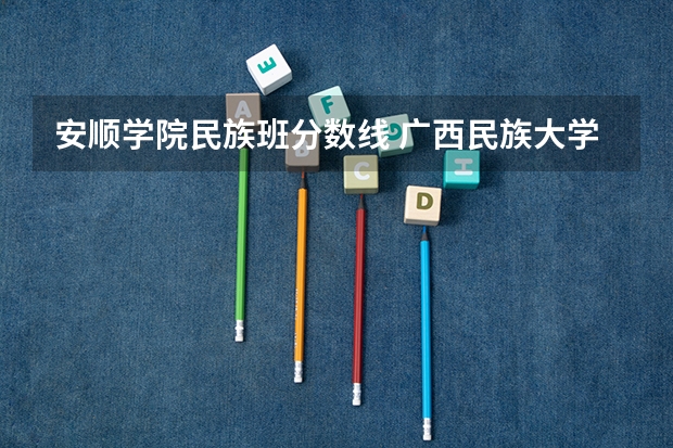 安顺学院民族班分数线 广西民族大学录取分数线