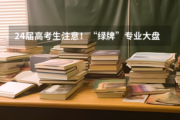 24届高考生注意！“绿牌”专业大盘点，来看看哪些专业最吃香！