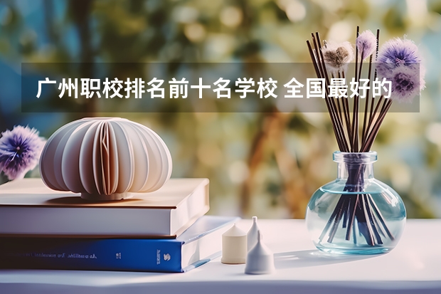 广州职校排名前十名学校 全国最好的中专学校排名