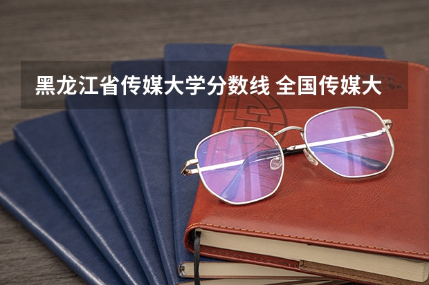 黑龙江省传媒大学分数线 全国传媒大学排名及分数线