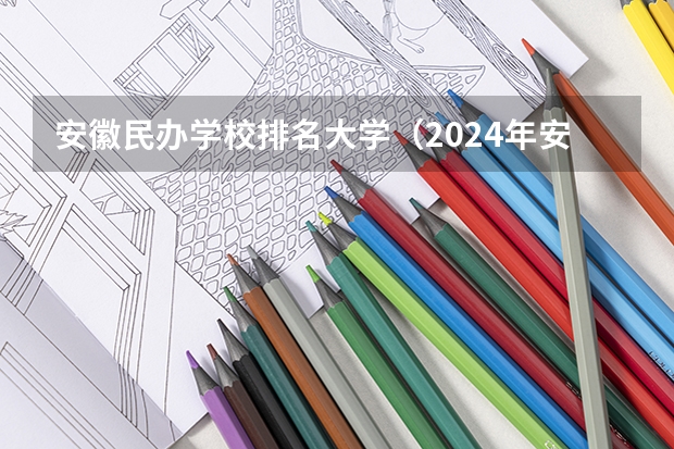 安徽民办学校排名大学（2024年安徽民办大学排名：安徽新华学院、安徽信息工程学院前二）