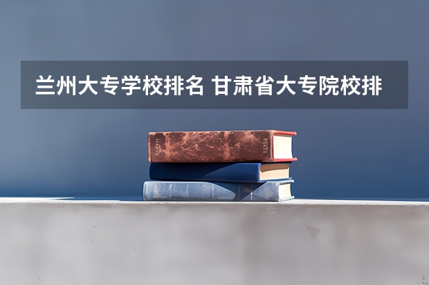 兰州大专学校排名 甘肃省大专院校排名