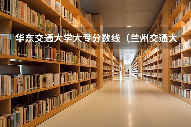 华东交通大学大专分数线（兰州交通大学专科录取分数线及就业率）