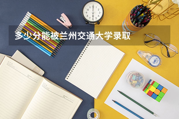多少分能被兰州交通大学录取