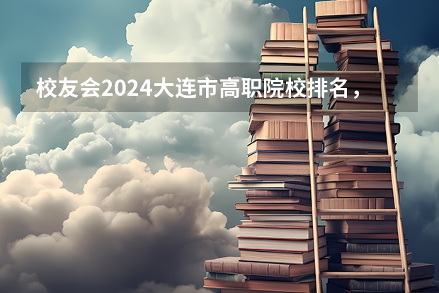 校友会2024大连市高职院校排名，辽宁轻工职业学院前三 辽宁十大职业学校排名