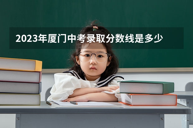 2023年厦门中考录取分数线是多少？