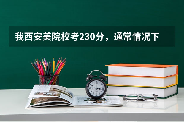 我西安美院校考230分，通常情况下高考文化课要多少分才能上西安美院？