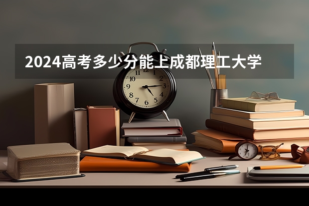 2024高考多少分能上成都理工大学工程技术学院
