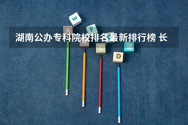 湖南公办专科院校排名最新排行榜 长沙十大排名职业学校？
