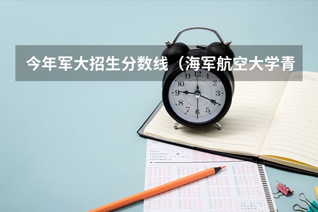 今年军大招生分数线（海军航空大学青岛校区分数线）