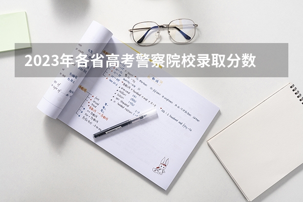 2023年各省高考警察院校录取分数线一览表 警校的最低分数、要求。