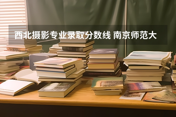 西北摄影专业录取分数线 南京师范大学摄影专业录取分数线