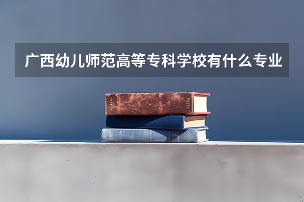 广西幼儿师范高等专科学校有什么专业