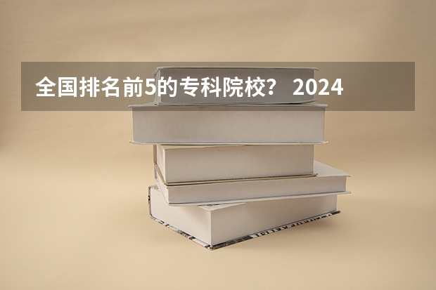 全国排名前5的专科院校？ 2024年全国1000所大专院校最新排名!