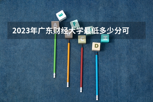 2023年广东财经大学最低多少分可以录取 广东往年分数参考