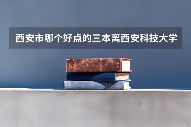 西安市哪个好点的三本离西安科技大学临潼近点？