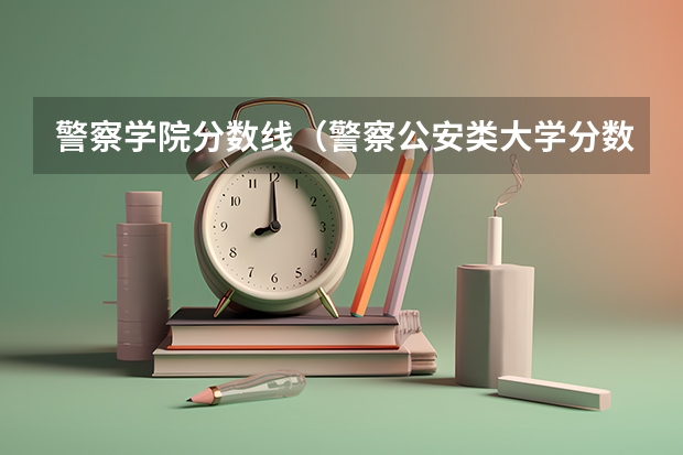 警察学院分数线（警察公安类大学分数线）