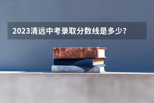 2023清远中考录取分数线是多少？