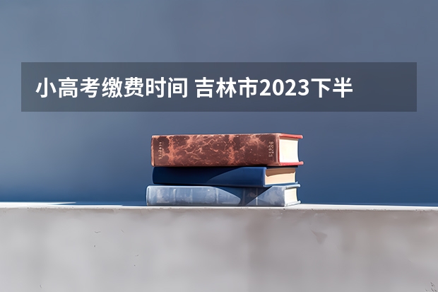 小高考缴费时间 吉林市2023下半年高中学考缴费时间