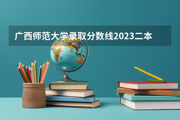 广西师范大学录取分数线2023二本（广西师范大学离江学院录取分数线）